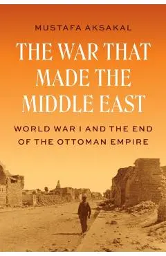 The War That Made the Middle East: World War I and the End of the Ottoman Empire - Mustafa Aksakal
