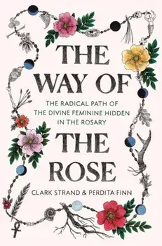 The Way of the Rose: The Radical Path of the Divine Feminine Hidden in the Rosary, Hardcover/Clark Strand