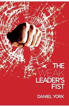 The Weak Leader's Fist: 6 Nonessential Elements Every Leader Must Unmaster - Daniel York