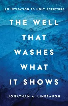The Well That Washes What It Shows: An Invitation to Holy Scripture - Jonathan A. Linebaugh