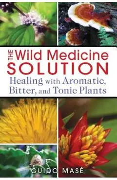 The Wild Medicine Solution: Healing with Aromatic, Bitter, and Tonic Plants - Guido Mas�