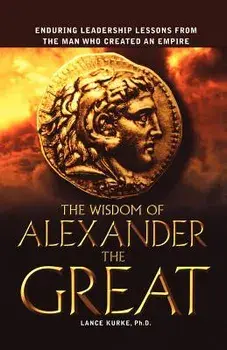 The Wisdom of Alexander the Great: Enduring Leadership Lessons from the Man Who Created an Empire/Ph. D. Lance Kurke