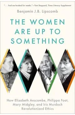 The Women Are Up to Something: How Elizabeth Anscombe, Philippa Foot, Mary Midgley, and Iris Murdoch Revolutionized Ethics - Benjamin J. B. Lipscomb