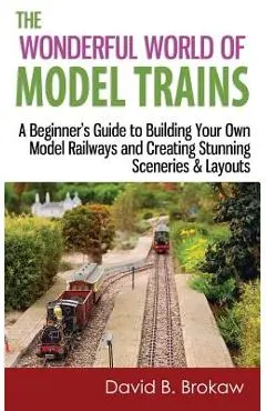 The Wonderful World of Model Trains: A Beginner's Guide to Building Your Own Model Railways and Creating Stunning Sceneries & Layouts - David B. Brokaw