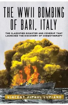 The WWII Bombing of Bari, Italy: The Classified Disaster and Coverup That Launched the Discovery of Chemotherapy - Vincent Depaul Lupiano