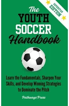 The Youth Soccer Handbook: Learn the Fundamentals, Sharpen Your Skills, and Develop Winning Strategies to Dominate the Pitch - Pathways Press