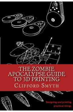 The Zombie Apocalypse Guide to 3D printing: Designing and printing practical objects - Clifford T. Smyth