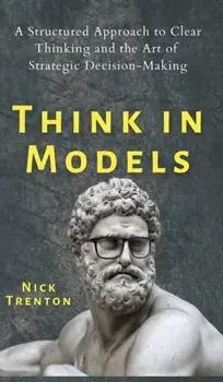 Think in Models: A Structured Approach to Clear Thinking and the Art of Strategic Decision-Making, Hardcover/Nick Trenton