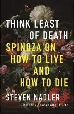 Think Least of Death: Spinoza on How to Live and How to Die - Steven Nadler