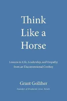 Think Like a Horse: Lessons in Life, Leadership, and Empathy from an Unconventional Cowboy, Hardcover/Grant Golliher