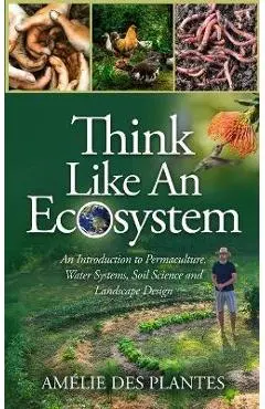 Think Like An Ecosystem - An Introduction to Permaculture, Water Systems, Soil Science and Landscape Design - Amélie Des Plantes