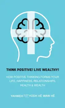 Think Positive! Live Wealthy!. How Positive Thinking Forms Your Life, Happiness, Relationships, Health & Wealth, Hardback/Yahweh Yodh He Waw He