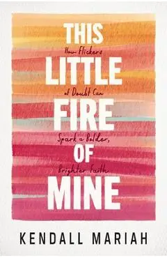 This Little Fire of Mine: How Flickers of Doubt Can Spark a Bolder, Brighter Faith - Kendall Mariah