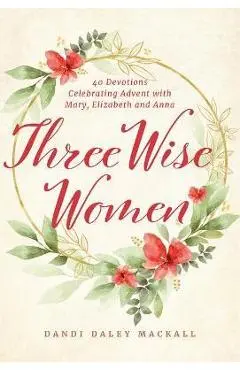 Three Wise Women: 40 Devotions Celebrating Advent with Mary, Elizabeth, and Anna - Dandi Daley Mackall