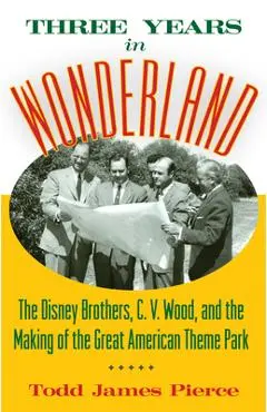 Three Years in Wonderland: The Disney Brothers, C. V. Wood, and the Making of the Great American Theme Park - Todd James Pierce