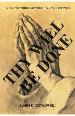Thy Will Be Done: Enjoy the thrill of true joy and happiness - James Kuczykowski