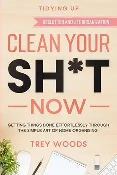 Tidying Up: CLEAN YOUR SH*T NOW - Getting Things Done Effortlessly Through The Simple Art of Home Organising (Declutter and Life O/Trey Woods
