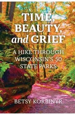 Time, Beauty, and Grief: A Hike through Wisconsin's 50 State Parks - Betsy Korbinyr