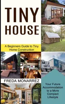 Tiny House Living: A Beginners Guide to Tiny Home Construction (Your Future Accommodation to a More Compact Lifestyle)/Freda Monarrez
