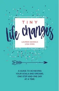 Tiny Life Changes: A Guide to Achieving Your Goals and Dreams One Step and One Day at a Time - Lisa King