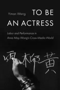To Be an Actress. Labor and Performance in Anna May Wong's Cross-Media World, Paperback/Yiman Wang