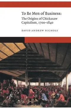 To Be Men of Business: The Origins of Chickasaw Capitalism, 1700-1840 - David Andrew Nichols