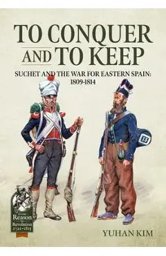To Conquer and to Keep: Suchet and the War for Eastern Spain, 1809-1814 - Yuhan Kim