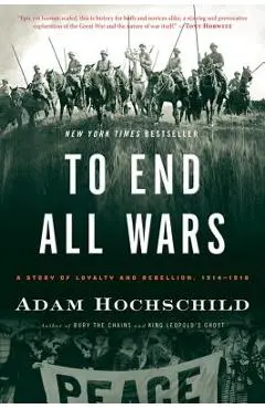 To End All Wars: A Story of Loyalty and Rebellion, 1914-1918 - Adam Hochschild