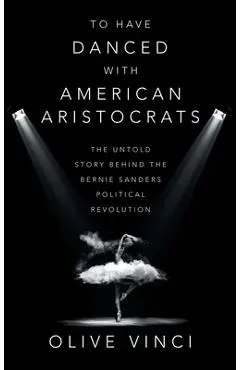 To Have Danced with American Aristocrats: The Untold Story Behind the Bernie Sanders Political Revolution - Olive Vinci