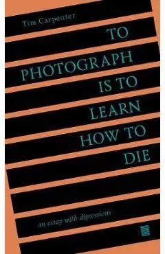 To Photograph Is to Learn How to Die: An Essay with Digressions - Tim Carpenter