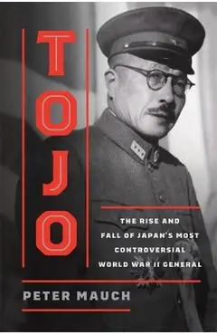 Tojo: The Rise and Fall of Japan's Most Controversial World War II General - Peter Mauch