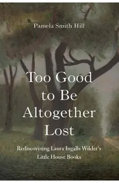 Too Good to Be Altogether Lost: Rediscovering Laura Ingalls Wilder's Little House Books - Pamela Smith Hill