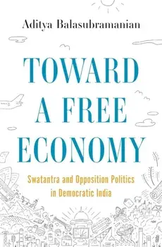 Toward a Free Economy. Swatantra and Opposition Politics in Democratic India, Hardback/Aditya Balasubramanian