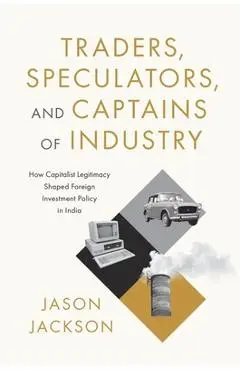 Traders, Speculators, and Captains of Industry: How Capitalist Legitimacy Shaped Foreign Investment Policy in India - Jason Jackson