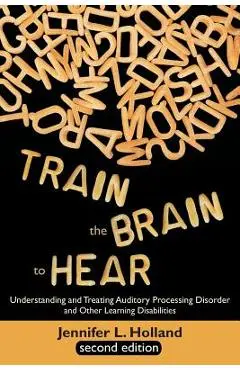 Train the Brain to Hear: Understanding and Treating Auditory Processing Disorder, Dyslexia, Dysgraphia, Dyspraxia, Short Term Memory, Executive - Jennifer L. Holland