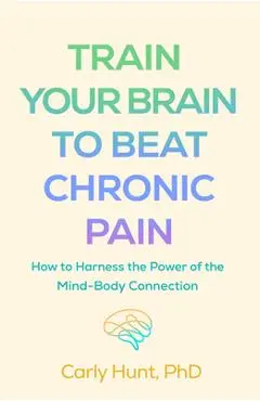Train Your Brain to Beat Chronic Pain: How to Harness the Power of the Mind-Body Connection - Carly Hunt