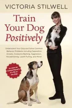Train Your Dog Positively: Understand Your Dog and Solve Common Behavior Problems Including Separation Anxiety, Excessive Barking, Aggression, Ho, Paperback/Victoria Stilwell