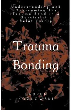 Trauma Bonding: Understanding and Overcoming the Traumatic Bond in a Narcissistic Relationship - Lauren Kozlowski