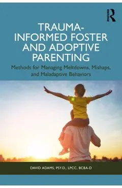 Trauma-Informed Foster and Adoptive Parenting: Methods for Managing Meltdowns, Mishaps, and Maladaptive Behaviors - David Adams