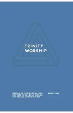 Trinity Worship: Becoming Like Christ in How We Relate, How We Do Things, How We Organize, How We Learn, And How We Lead - David Yauk