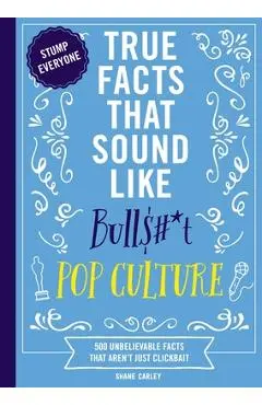 True Facts That Sound Like Bull$#*t: Pop Culture: 500 Unbelievable Facts That Aren't Just Clickbait - Shane Carley