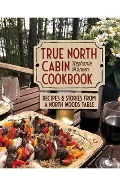 True North Cabin Cookbook: Recipes and Stories from a North Woods Table - Stephanie Hansen