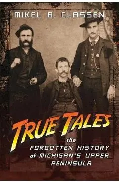 True Tales: The Forgotten History of Michigan's Upper Peninsula - Mikel B. Classen