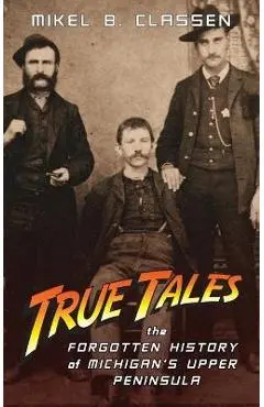 True Tales: The Forgotten History of Michigan's Upper Peninsula - Mikel B. Classen
