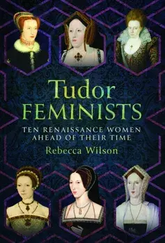 Tudor Feminists. 10 Renaissance Women Ahead of their Time, Hardback/Rebecca Wilson