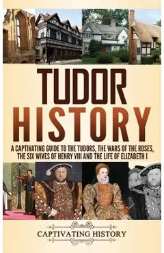 Tudor History: A Captivating Guide to the Tudors, the Wars of the Roses, the Six Wives of Henry VIII and the Life of Elizabeth I - Captivating History
