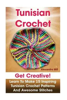 Tunisian Crochet: Get creative! Learn to Make 15 Inspiring Tunisian Crochet Patterns and Awesome Stitches: (Tunisian Crochet, How To Cro, Paperback/Alexandra Mill