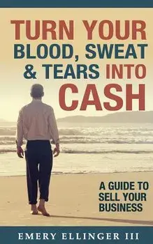 Turn Your Blood, Sweat & Tears Into Cash: A Guide To Sell Your Business, Paperback/Emery Ellinger III