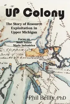 U.P. Colony: The Story of Resource Exploitation in Upper Michigan -- Focus on Sault Sainte Marie Industries, Paperback/Phil Bellfy