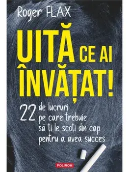 Uita ce ai invatat! 22 de lucruri pe care trebuie sa ti le scoti din cap pentru a avea succes/Roger Flax
